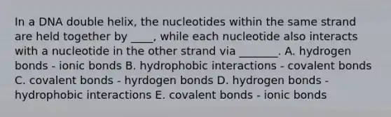 In a DNA double helix, the nucleotides within the same strand are held together by ____, while each nucleotide also interacts with a nucleotide in the other strand via _______. A. hydrogen bonds - ionic bonds B. hydrophobic interactions - covalent bonds C. covalent bonds - hyrdogen bonds D. hydrogen bonds - hydrophobic interactions E. covalent bonds - ionic bonds