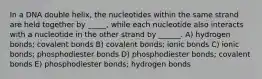 In a DNA double helix, the nucleotides within the same strand are held together by _____, while each nucleotide also interacts with a nucleotide in the other strand by ______. A) hydrogen bonds; covalent bonds B) covalent bonds; ionic bonds C) ionic bonds; phosphodiester bonds D) phosphodiester bonds; covalent bonds E) phosphodiester bonds; hydrogen bonds