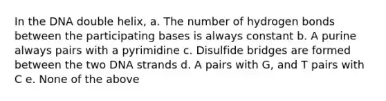 In the DNA double helix, a. The number of hydrogen bonds between the participating bases is always constant b. A purine always pairs with a pyrimidine c. Disulfide bridges are formed between the two DNA strands d. A pairs with G, and T pairs with C e. None of the above