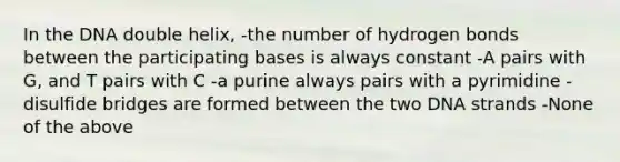 In the DNA double helix, -the number of hydrogen bonds between the participating bases is always constant -A pairs with G, and T pairs with C -a purine always pairs with a pyrimidine -disulfide bridges are formed between the two DNA strands -None of the above