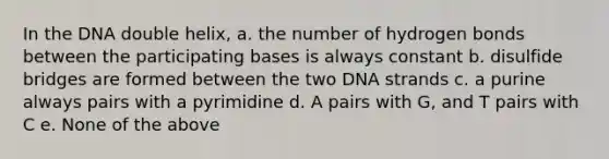 In the DNA double helix, a. the number of hydrogen bonds between the participating bases is always constant b. disulfide bridges are formed between the two DNA strands c. a purine always pairs with a pyrimidine d. A pairs with G, and T pairs with C e. None of the above