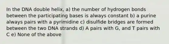 In the DNA double helix, a) the number of hydrogen bonds between the participating bases is always constant b) a purine always pairs with a pyrimidine c) disulfide bridges are formed between the two DNA strands d) A pairs with G, and T pairs with C e) None of the above