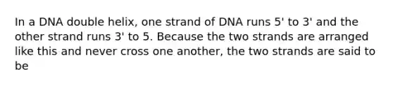 In a DNA double helix, one strand of DNA runs 5' to 3' and the other strand runs 3' to 5. Because the two strands are arranged like this and never cross one another, the two strands are said to be