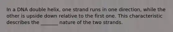 In a DNA double helix, one strand runs in one direction, while the other is upside down relative to the first one. This characteristic describes the _______ nature of the two strands.