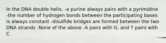 In the DNA double helix, -a purine always pairs with a pyrimidine -the number of hydrogen bonds between the participating bases is always constant -disulfide bridges are formed between the two DNA strands -None of the above -A pairs with G, and T pairs with C