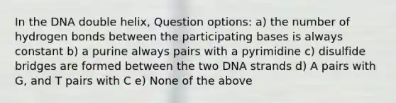 In the DNA double helix, Question options: a) the number of hydrogen bonds between the participating bases is always constant b) a purine always pairs with a pyrimidine c) disulfide bridges are formed between the two DNA strands d) A pairs with G, and T pairs with C e) None of the above