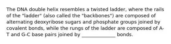 The DNA double helix resembles a twisted ladder, where the rails of the "ladder" (also called the "backbones") are composed of alternating deoxyribose sugars and phosphate groups joined by covalent bonds, while the rungs of the ladder are composed of A-T and G-C base pairs joined by ______________ bonds.