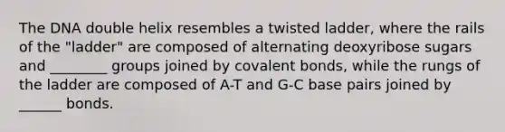 The DNA double helix resembles a twisted ladder, where the rails of the "ladder" are composed of alternating deoxyribose sugars and ________ groups joined by covalent bonds, while the rungs of the ladder are composed of A-T and G-C base pairs joined by ______ bonds.