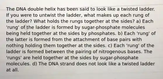 The DNA double helix has been said to look like a twisted ladder. If you were to untwist the ladder, what makes up each rung of the ladder? What holds the rungs together at the sides? a) Each 'rung' of the ladder is formed by sugar-phosphate molecules being held together at the sides by phosphates. b) Each 'rung' of the latter is formed from the attachment of base pairs with nothing holding them together at the sides. c) Each 'rung' of the ladder is formed between the pairing of nitrogenous bases. The 'rungs' are held together at the sides by sugar-phosphate molecules. d) The DNA strand does not look like a twisted ladder at all.