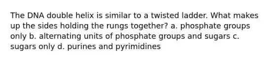 The DNA double helix is similar to a twisted ladder. What makes up the sides holding the rungs together? a. phosphate groups only b. alternating units of phosphate groups and sugars c. sugars only d. purines and pyrimidines