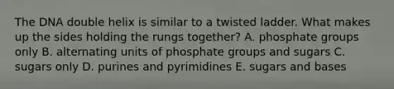 The DNA double helix is similar to a twisted ladder. What makes up the sides holding the rungs together? A. phosphate groups only B. alternating units of phosphate groups and sugars C. sugars only D. purines and pyrimidines E. sugars and bases