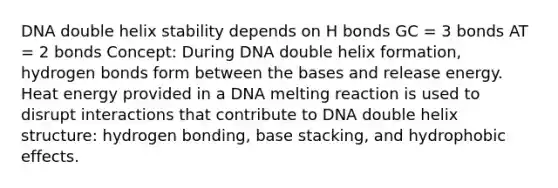 DNA double helix stability depends on H bonds GC = 3 bonds AT = 2 bonds Concept: During DNA double helix formation, hydrogen bonds form between the bases and release energy. Heat energy provided in a DNA melting reaction is used to disrupt interactions that contribute to DNA double helix structure: hydrogen bonding, base stacking, and <a href='https://www.questionai.com/knowledge/k0DEN5rKnk-hydrophobic-effect' class='anchor-knowledge'>hydrophobic effect</a>s.