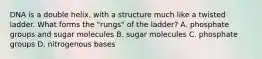 DNA is a double helix, with a structure much like a twisted ladder. What forms the "rungs" of the ladder? A. phosphate groups and sugar molecules B. sugar molecules C. phosphate groups D. nitrogenous bases