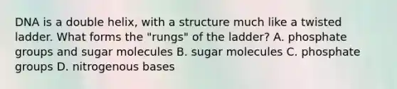 DNA is a double helix, with a structure much like a twisted ladder. What forms the "rungs" of the ladder? A. phosphate groups and sugar molecules B. sugar molecules C. phosphate groups D. nitrogenous bases