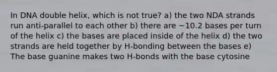 In DNA double helix, which is not true? a) the two NDA strands run anti-parallel to each other b) there are ~10.2 bases per turn of the helix c) the bases are placed inside of the helix d) the two strands are held together by H-bonding between the bases e) The base guanine makes two H-bonds with the base cytosine