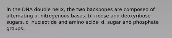 In the DNA double helix, the two backbones are composed of alternating a. nitrogenous bases. b. ribose and deoxyribose sugars. c. nucleotide and amino acids. d. sugar and phosphate groups.