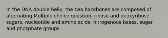 In the DNA double helix, the two backbones are composed of alternating Multiple choice question. ribose and deoxyribose sugars. nucleotide and amino acids. nitrogenous bases. sugar and phosphate groups.