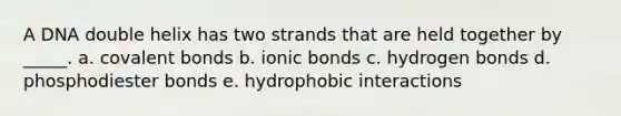 A DNA double helix has two strands that are held together by _____. a. covalent bonds b. ionic bonds c. hydrogen bonds d. phosphodiester bonds e. hydrophobic interactions