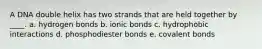 A DNA double helix has two strands that are held together by ____. a. hydrogen bonds b. ionic bonds c. hydrophobic interactions d. phosphodiester bonds e. covalent bonds