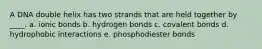 A DNA double helix has two strands that are held together by ____. a. ionic bonds b. hydrogen bonds c. covalent bonds d. hydrophobic interactions e. phosphodiester bonds