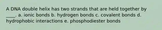 A DNA double helix has two strands that are held together by ____. a. ionic bonds b. hydrogen bonds c. covalent bonds d. hydrophobic interactions e. phosphodiester bonds