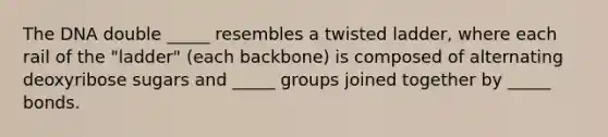 The DNA double _____ resembles a twisted ladder, where each rail of the "ladder" (each backbone) is composed of alternating deoxyribose sugars and _____ groups joined together by _____ bonds.