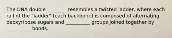 The DNA double ________ resembles a twisted ladder, where each rail of the "ladder" (each backbone) is composed of alternating deoxyribose sugars and __________ groups joined together by __________ bonds.