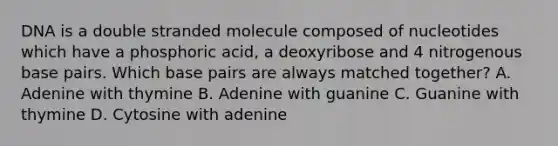 DNA is a double stranded molecule composed of nucleotides which have a phosphoric acid, a deoxyribose and 4 nitrogenous base pairs. Which base pairs are always matched together? A. Adenine with thymine B. Adenine with guanine C. Guanine with thymine D. Cytosine with adenine