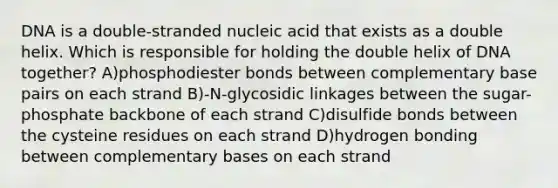 DNA is a double-stranded nucleic acid that exists as a double helix. Which is responsible for holding the double helix of DNA together? A)phosphodiester bonds between complementary base pairs on each strand B)-N-glycosidic linkages between the sugar-phosphate backbone of each strand C)disulfide bonds between the cysteine residues on each strand D)hydrogen bonding between complementary bases on each strand