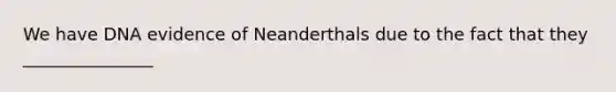 We have DNA evidence of Neanderthals due to the fact that they _______________