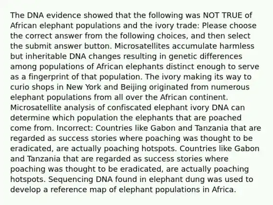 The DNA evidence showed that the following was NOT TRUE of African elephant populations and the ivory trade: Please choose the correct answer from the following choices, and then select the submit answer button. Microsatellites accumulate harmless but inheritable DNA changes resulting in genetic differences among populations of African elephants distinct enough to serve as a fingerprint of that population. The ivory making its way to curio shops in New York and Beijing originated from numerous elephant populations from all over the African continent. Microsatellite analysis of confiscated elephant ivory DNA can determine which population the elephants that are poached come from. Incorrect: Countries like Gabon and Tanzania that are regarded as success stories where poaching was thought to be eradicated, are actually poaching hotspots. Countries like Gabon and Tanzania that are regarded as success stories where poaching was thought to be eradicated, are actually poaching hotspots. Sequencing DNA found in elephant dung was used to develop a reference map of elephant populations in Africa.