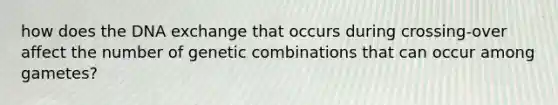 how does the DNA exchange that occurs during crossing-over affect the number of genetic combinations that can occur among gametes?