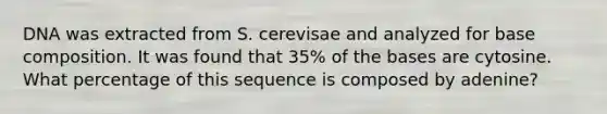 DNA was extracted from S. cerevisae and analyzed for base composition. It was found that 35% of the bases are cytosine. What percentage of this sequence is composed by adenine?