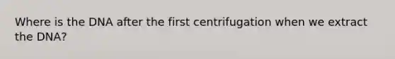 Where is the DNA after the first centrifugation when we extract the DNA?