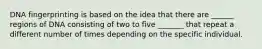 DNA fingerprinting is based on the idea that there are ______ regions of DNA consisting of two to five _______ that repeat a different number of times depending on the specific individual.