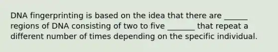 DNA fingerprinting is based on the idea that there are ______ regions of DNA consisting of two to five _______ that repeat a different number of times depending on the specific individual.