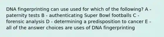 DNA fingerprinting can use used for which of the following? A - paternity tests B - authenticating Super Bowl footballs C - forensic analysis D - determining a predisposition to cancer E - all of the answer choices are uses of DNA fingerprinting