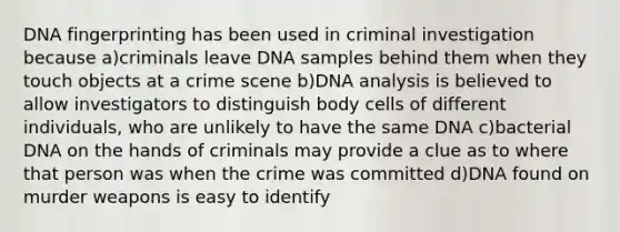 DNA fingerprinting has been used in criminal investigation because a)criminals leave DNA samples behind them when they touch objects at a crime scene b)DNA analysis is believed to allow investigators to distinguish body cells of different individuals, who are unlikely to have the same DNA c)bacterial DNA on the hands of criminals may provide a clue as to where that person was when the crime was committed d)DNA found on murder weapons is easy to identify