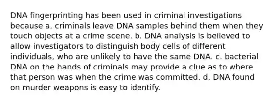 DNA fingerprinting has been used in criminal investigations because a. criminals leave DNA samples behind them when they touch objects at a crime scene. b. DNA analysis is believed to allow investigators to distinguish body cells of different individuals, who are unlikely to have the same DNA. c. bacterial DNA on the hands of criminals may provide a clue as to where that person was when the crime was committed. d. DNA found on murder weapons is easy to identify.