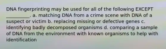 DNA fingerprinting may be used for all of the following EXCEPT __________. a. matching DNA from a crime scene with DNA of a suspect or victim b. replacing missing or defective genes c. identifying badly decomposed organisms d. comparing a sample of DNA from the environment with known organisms to help with identification