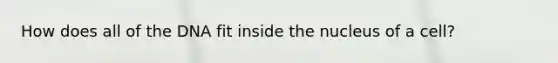 How does all of the DNA fit inside the nucleus of a cell?