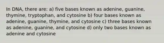 In DNA, there are: a) five bases known as adenine, guanine, thymine, tryptophan, and cytosine b) four bases known as adenine, guanine, thymine, and cytosine c) three bases known as adenine, guanine, and cytosine d) only two bases known as adenine and cytosine