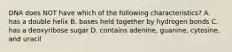 DNA does NOT have which of the following characteristics? A. has a double helix B. bases held together by hydrogen bonds C. has a deoxyribose sugar D. contains adenine, guanine, cytosine, and uracil