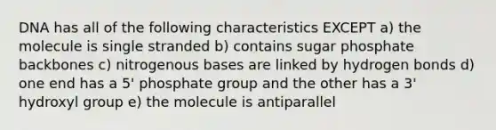 DNA has all of the following characteristics EXCEPT a) the molecule is single stranded b) contains sugar phosphate backbones c) nitrogenous bases are linked by hydrogen bonds d) one end has a 5' phosphate group and the other has a 3' hydroxyl group e) the molecule is antiparallel