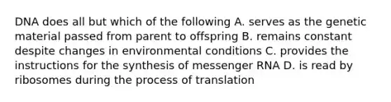 DNA does all but which of the following A. serves as the genetic material passed from parent to offspring B. remains constant despite changes in environmental conditions C. provides the instructions for the synthesis of messenger RNA D. is read by ribosomes during the process of translation