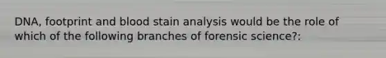 DNA, footprint and blood stain analysis would be the role of which of the following branches of forensic science?: