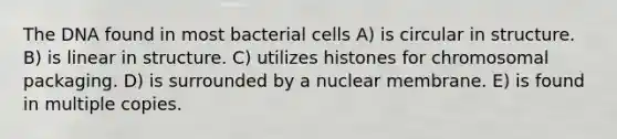 The DNA found in most bacterial cells A) is circular in structure. B) is linear in structure. C) utilizes histones for chromosomal packaging. D) is surrounded by a nuclear membrane. E) is found in multiple copies.