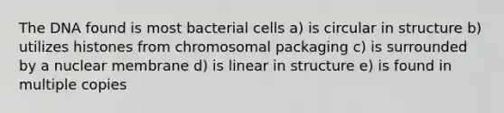 The DNA found is most bacterial cells a) is circular in structure b) utilizes histones from chromosomal packaging c) is surrounded by a nuclear membrane d) is linear in structure e) is found in multiple copies