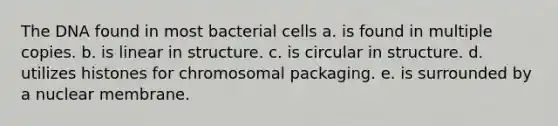 The DNA found in most bacterial cells a. is found in multiple copies. b. is linear in structure. c. is circular in structure. d. utilizes histones for chromosomal packaging. e. is surrounded by a nuclear membrane.