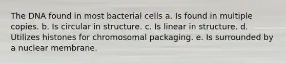 The DNA found in most bacterial cells a. Is found in multiple copies. b. Is circular in structure. c. Is linear in structure. d. Utilizes histones for chromosomal packaging. e. Is surrounded by a nuclear membrane.